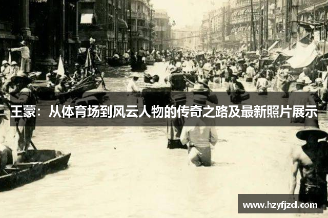 王蒙：从体育场到风云人物的传奇之路及最新照片展示
